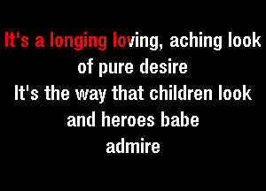 It's a longing loving, aching look
of pure desire
It's the way that children look
and heroes babe
admire