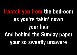 I watch you from the bedroom
as you're takin' down
your hair
And behind the Sunday paper
your so sweetly unaware