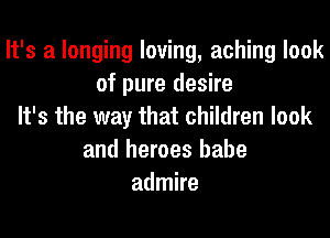 It's a longing loving, aching look
of pure desire
It's the way that children look
and heroes babe
admire