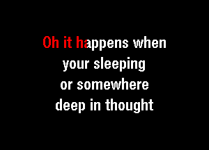 Oh it happens when
your sleeping

or somewhere
deep in thought