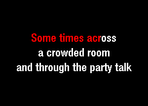 Some times across

a crowded room
and through the party talk