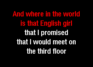 And where in the world
is that English girl
that I promised

that I would meet on
the third floor