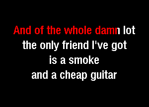 And of the whole damn lot
the only friend I've got

is a smoke
and a cheap guitar
