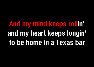 And my mind keeps rollin'

and my heart keeps longin'
to be home in a Texas bar