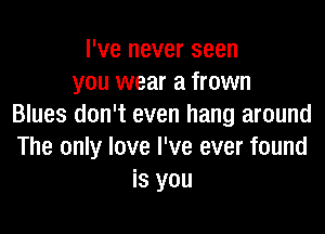 I've never seen
you wear a frown
Blues don't even hang around

The only love I've ever found
is you