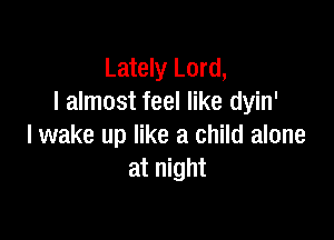 Lately Lord,
I almost feel like dyin'

lwake up like a child alone
at night