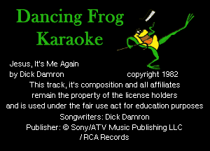 Dancing Frog 4
Karaoke

Jesus, It's Me Again
by Dick Damron copyright 1982
This track, it's composition and all affiliates
remain the property of the license holders
and is used under the fair use act for education purposes
SongwriterSi Dick Damron

Publisheri (Q SonyfATV Music Publishing LLC
IRCA Records