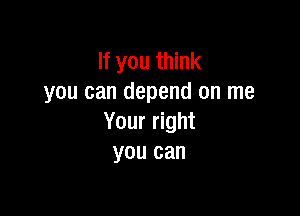 If you think
you can depend on me

Your right
you can
