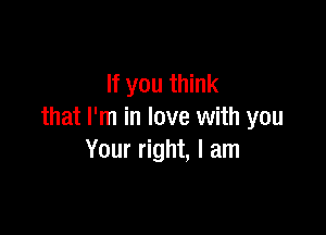 If you think

that I'm in love with you
Your right, I am