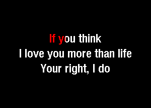 If you think

I love you more than life
Your right, I do