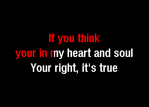 If you think

your in my heart and soul
Your right, it's true