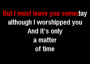 But I must leave you someday
although I worshipped you
And it's only

a matter
of time