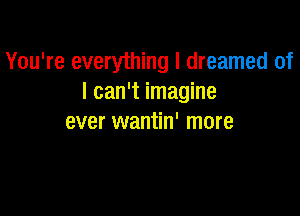 You're everything I dreamed of
I can't imagine

ever wantin' more