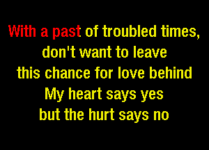 With a past of troubled times,
don't want to leave
this chance for love behind
My heart says yes
but the hurt says no