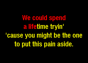 We could spend
a lifetime tryin'

'cause you might be the one
to put this pain aside.