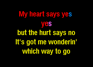 My heart says yes
yes
but the hurt says no

It's got me wonderin'
which way to go