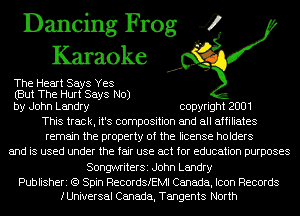 Dancing Frog 4
Karaoke

The Heart Says Yes
(But The Hurt Says No)
by John Landry copyright 2001

This track, it's composition and all affiliates
remain the property of the license holders
and is used under the fair use act for education purposes
SongwriterSi John Landry

Publisheri (9 Spin RecordSIEMl Canada, Icon Records
fUniversal Canada, Tangents North