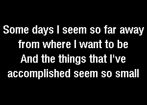 Some days I seem so far away
from where I want to be

And the things that I've
accomplished seem so small