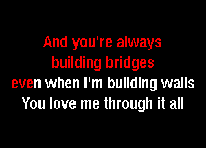 And you're always
building bridges

even when I'm building walls
You love me through it all