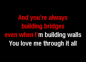 And you're always
building bridges

even when I'm building walls
You love me through it all