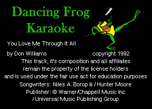 Dancing Frog 4
Karaoke

You Love Me Through It All

by Don Williams copyright 1992
This track, it's composition and all affiliates
remain the property of the license holders
and is used under the fair use act for education purposes
SongwriterSi Niles A. Borop Iii fHunter Moore

Publisheri (Q WarnerfChappell Music Inc
fUniversal Music Publishing Group