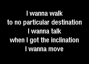 I wanna walk
to no particular destination
I wanna talk

when I got the inclination
I wanna move