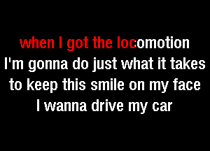 when I got the locomotion
I'm gonna do just what it takes
to keep this smile on my face
I wanna drive my car