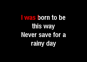I was born to be
this way

Never save for a
rainy day