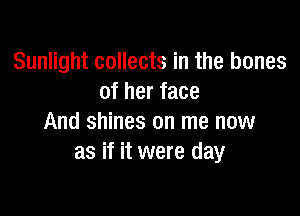 Sunlight collects in the bones
of her face

And shines on me now
as if it were day