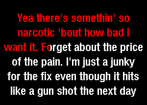 Yea there's somethin' so
narcotic 'bout how bad I
want it. Forget about the price
of the pain. I'm just a junky
for the fix even though it hits
like a gun shot the next day