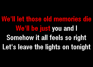 We'll let those old memories die
We'll be just you and I
Somehow it all feels so right
Let's leave the lights on tonight