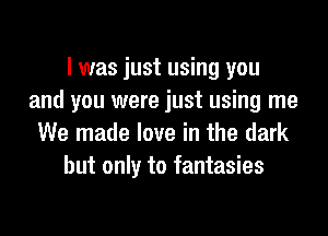 I was just using you
and you were just using me
We made love in the dark
but only to fantasies