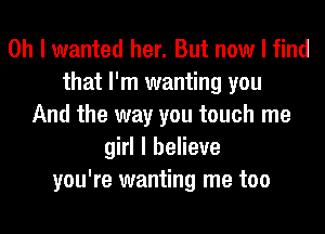 Oh I wanted her. But now I find
that I'm wanting you
And the way you touch me
girl I believe
you're wanting me too