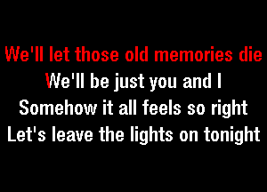 We'll let those old memories die
We'll be just you and I
Somehow it all feels so right
Let's leave the lights on tonight