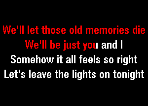 We'll let those old memories die
We'll be just you and I
Somehow it all feels so right
Let's leave the lights on tonight