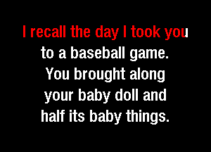 I recall the day I took you
to a baseball game.
You brought along

your baby doll and
half its baby things.