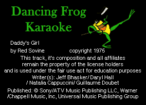 Dancing Frog 4
Karaoke

Daddy's Girl
by Red Sovine copyright 1976

This track, it's composition and all affiliates
remain the property of the license holders
and is used under the fair use act for education purposes
Writer(s)i Jeff Bhaskerf Daryl Hall
I Natalia Cappuccinif Guillaume Doubet

Publishedi (Q SonyfATV Music Publishing LLC, Warner
fChappell Music, Inc, Universal Music Publishing Group