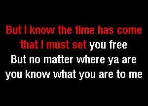 But I know the time has come
that I must set you free
But no matter where ya are
you know what you are to me