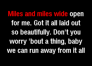 Miles and miles wide open
for me. Got it all laid out
so beautifully. Don't you
worry 'bout a thing, baby

we can run away from it all