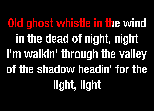 Old ghost whistle in the wind
in the dead of night, night
I'm walkin' through the valley
of the shadow headin' for the
light, light