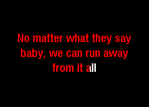 No matter what they say

baby, we can run away
from it all