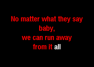 No matter what they say
baby,

we can run away
from it all