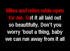 Miles and miles wide open
for me. Got it all laid out
so beautifully. Don't you
worry 'bout a thing, baby

we can run away from it all