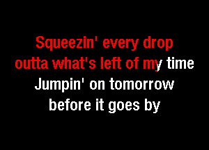 Squeezin' every drop
outta what's left of my time

Jumpin' on tomorrow
before it goes by
