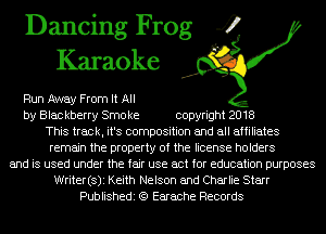 Dancing Frog 4
Karaoke

Run Away From It All
by Blac kberry Smo ke copyright 2018
This track, it's composition and all affiliates
remain the property of the license holders
and is used under the fair use act for education purposes
Writer(s)i Keith Nelson and Charlie Starr
Publishedi (Q Earache Records
