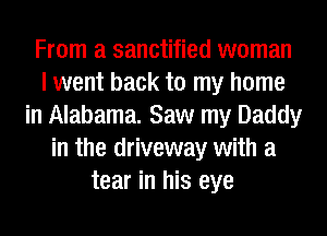 From a sanctified woman
I went back to my home
in Alabama. Saw my Daddy
in the driveway with a
tear in his eye