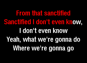 From that sanctified
Sanctified I don't even know,
I don't even know
Yeah, what we're gonna do
Where we're gonna go