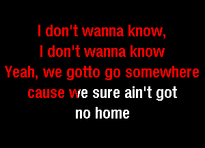 I don't wanna know,

I don't wanna know
Yeah, we gotta go somewhere
cause we sure ain't got
no home