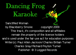 Dancing Frog 4
Karaoke

Sanctified Woman

by Blac kberry Smo ke copyright 2009
This track, it's composition and all affiliates
remain the property of the license holders

and is used under the fair use act for education purposes
Writer(s)i Paul Allen Jackson! Charles Britain Turner
Charles Gray! Richard Peyton Turner
Publisheri (Q 3 Legged Records