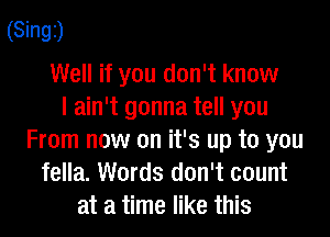 (Singz)

Well if you don't know
I ain't gonna tell you

From now on it's up to you
fella. Words don't count
at a time like this